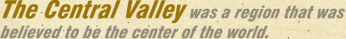 The Central Valley was a region that was believed to be the center of the world.