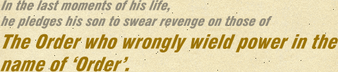 In the last moments of his life, he pledges his son to swear revenge on those of The Order who wrongly wield power in the name of ‘Order’.