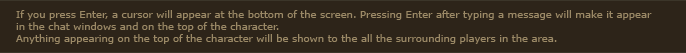 If you press Enter, a cursor will appear at the bottom of the screen. Pressing Enter after typing a message will make it appear in the chat windows and on the top of the character. Anything appearing on the top of the character will be shown to the all the surrounding players in the area.